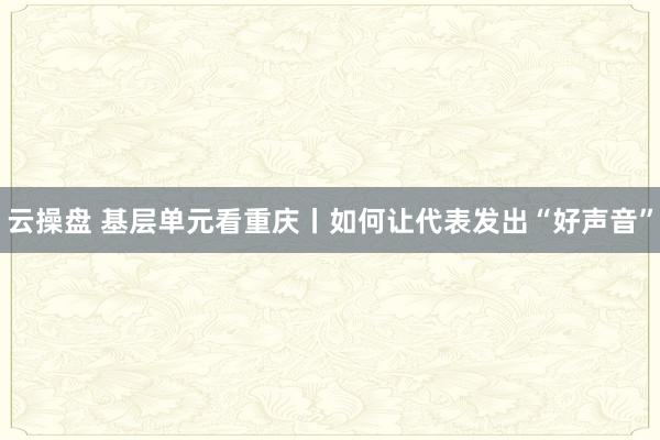 云操盘 基层单元看重庆丨如何让代表发出“好声音”