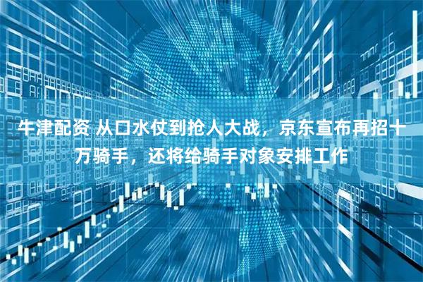 牛津配资 从口水仗到抢人大战，京东宣布再招十万骑手，还将给骑手对象安排工作