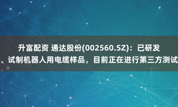 升富配资 通达股份(002560.SZ)：已研发、试制机器人用电缆样品，目前正在进行第三方测试