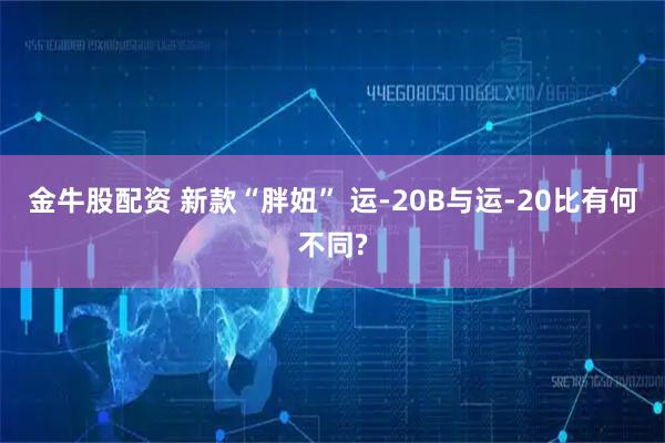 金牛股配资 新款“胖妞” 运-20B与运-20比有何不同?