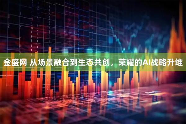 金盛网 从场景融合到生态共创，荣耀的AI战略升维